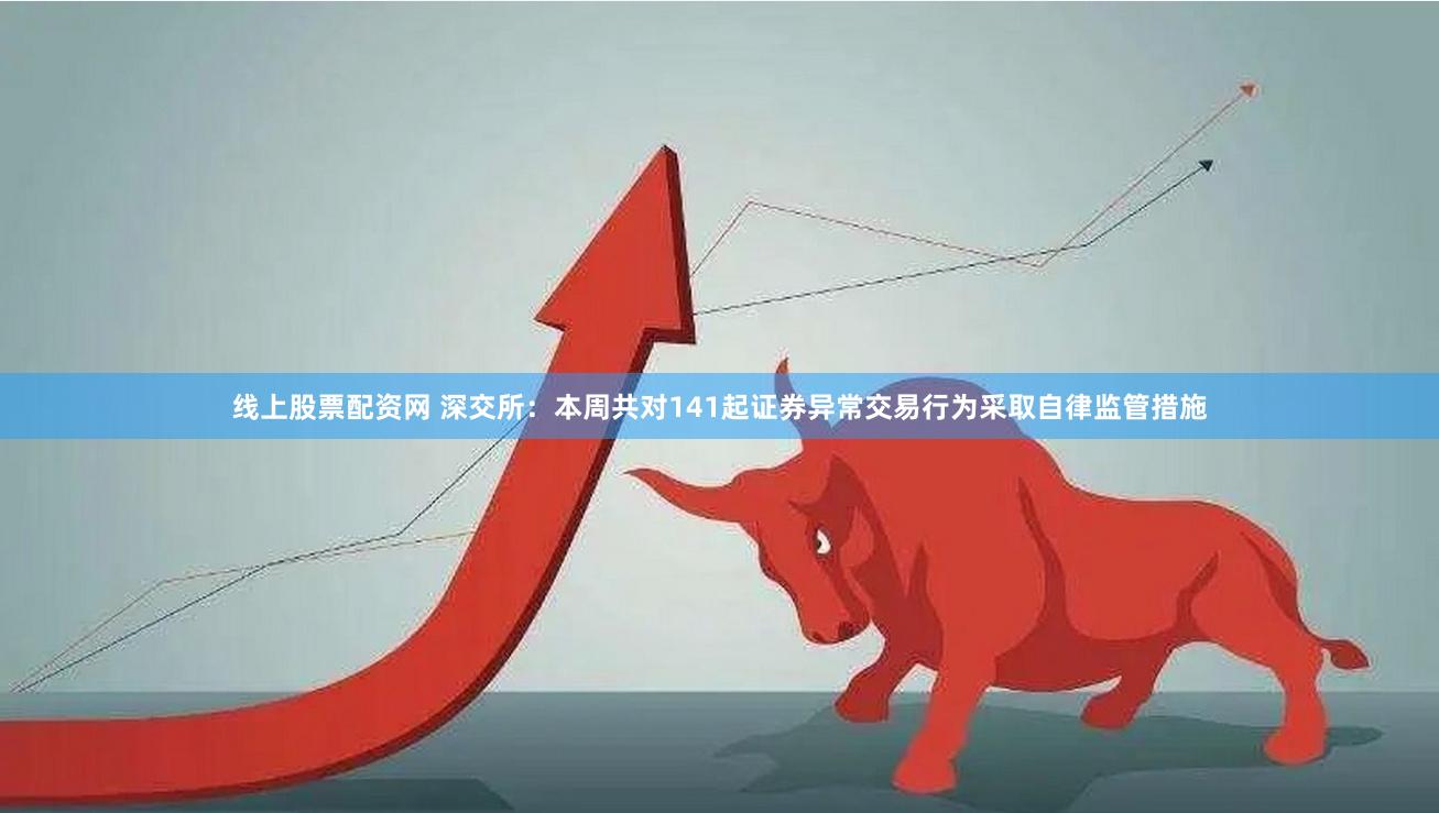 线上股票配资网 深交所：本周共对141起证券异常交易行为采取自律监管措施