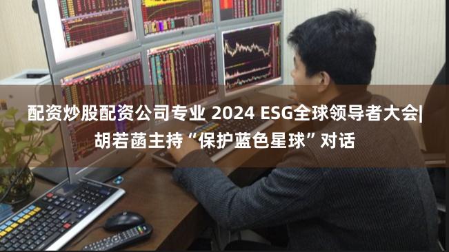 配资炒股配资公司专业 2024 ESG全球领导者大会|胡若菡主持“保护蓝色星球”对话