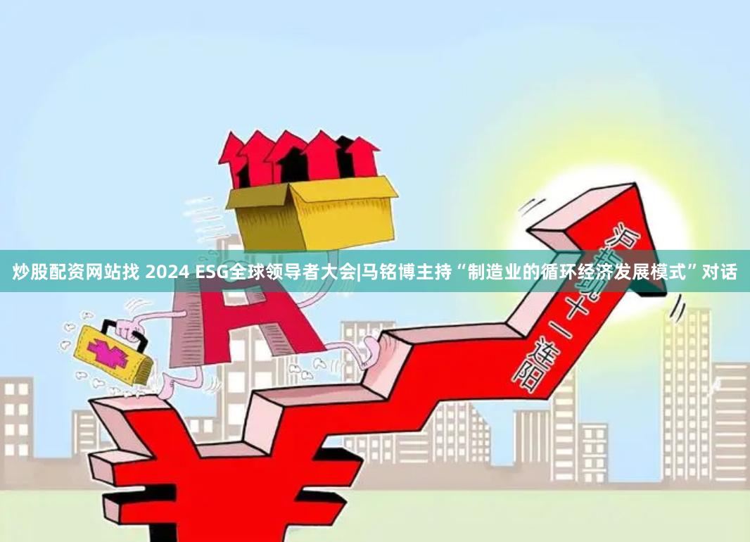 炒股配资网站找 2024 ESG全球领导者大会|马铭博主持“制造业的循环经济发展模式”对话