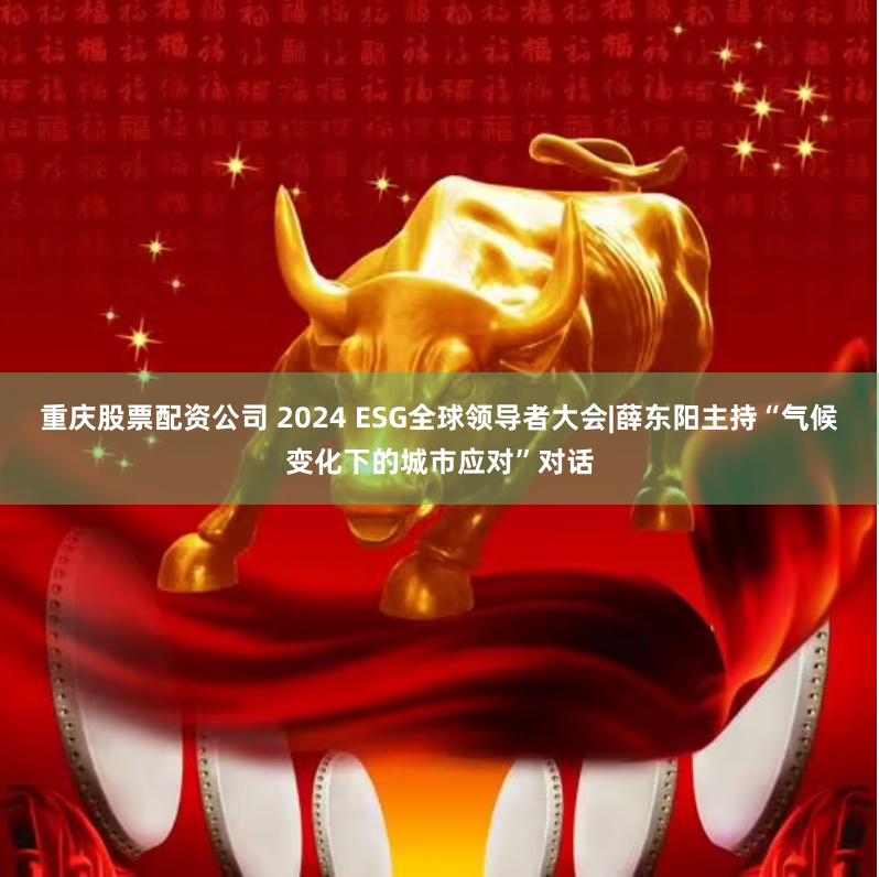 重庆股票配资公司 2024 ESG全球领导者大会|薛东阳主持“气候变化下的城市应对”对话