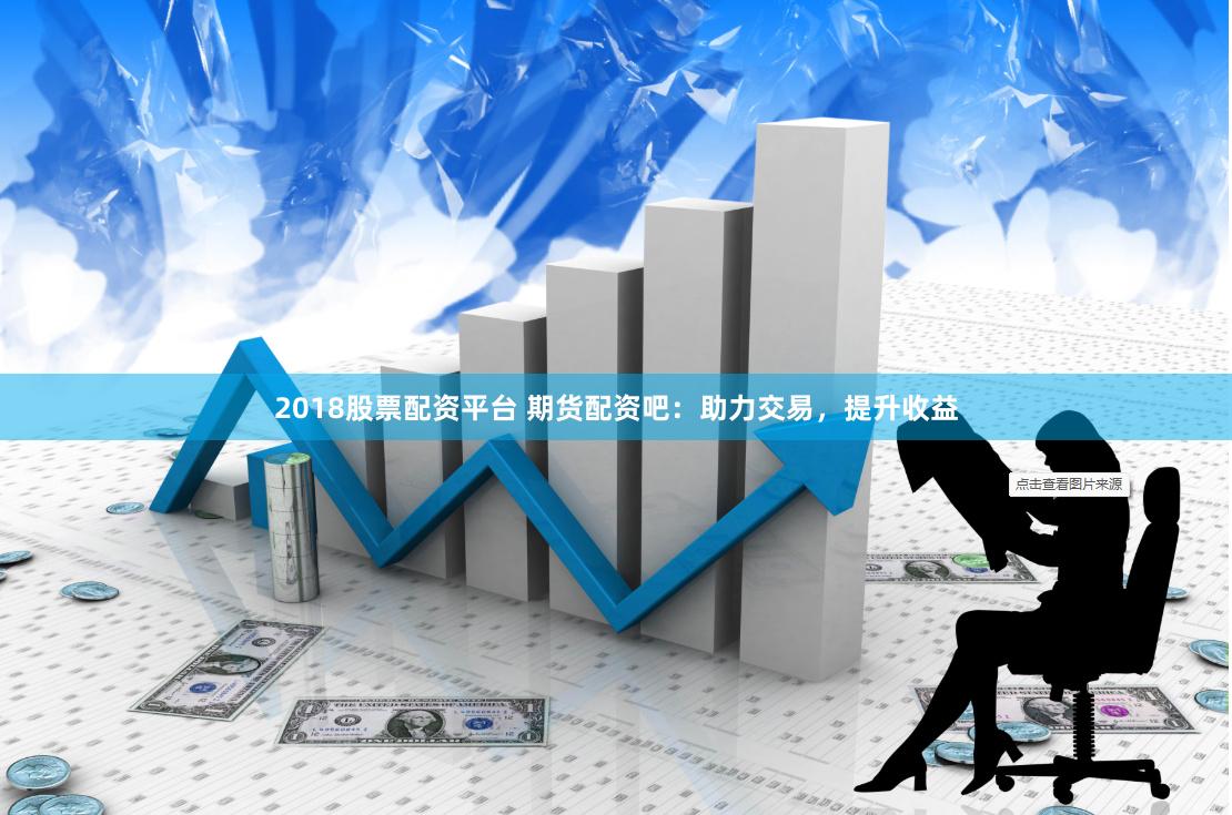 2018股票配资平台 期货配资吧：助力交易，提升收益