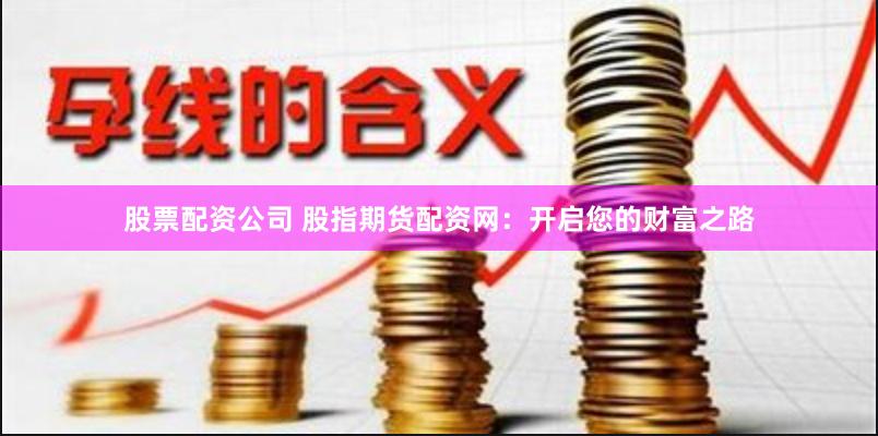 股票配资公司 股指期货配资网：开启您的财富之路