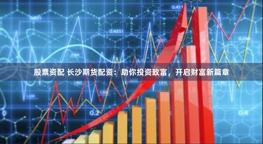 股票资配 长沙期货配资：助你投资致富，开启财富新篇章