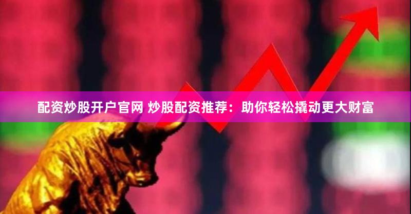 配资炒股开户官网 炒股配资推荐：助你轻松撬动更大财富