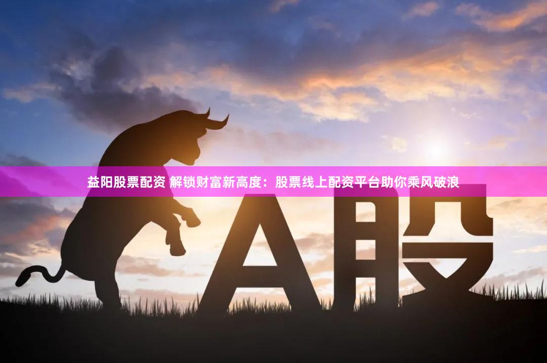 益阳股票配资 解锁财富新高度：股票线上配资平台助你乘风破浪