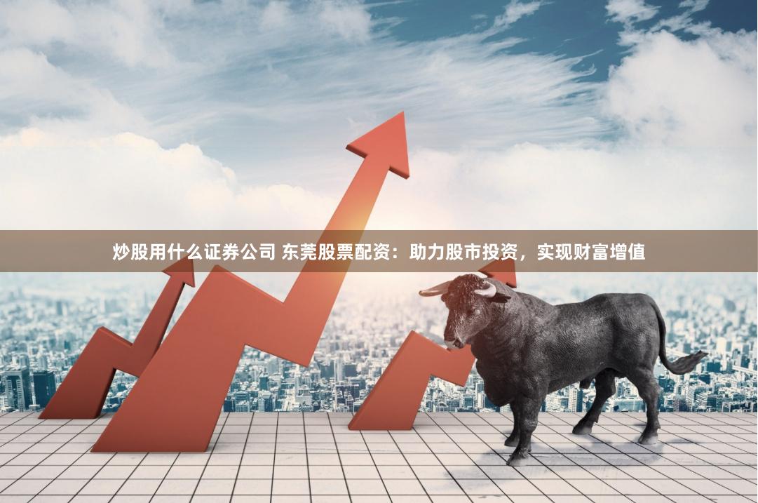 炒股用什么证券公司 东莞股票配资：助力股市投资，实现财富增值