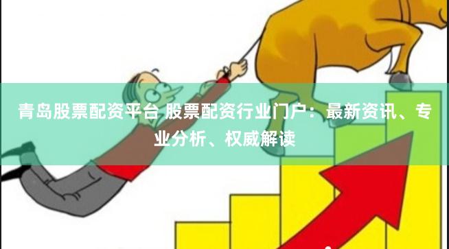 青岛股票配资平台 股票配资行业门户：最新资讯、专业分析、权威解读