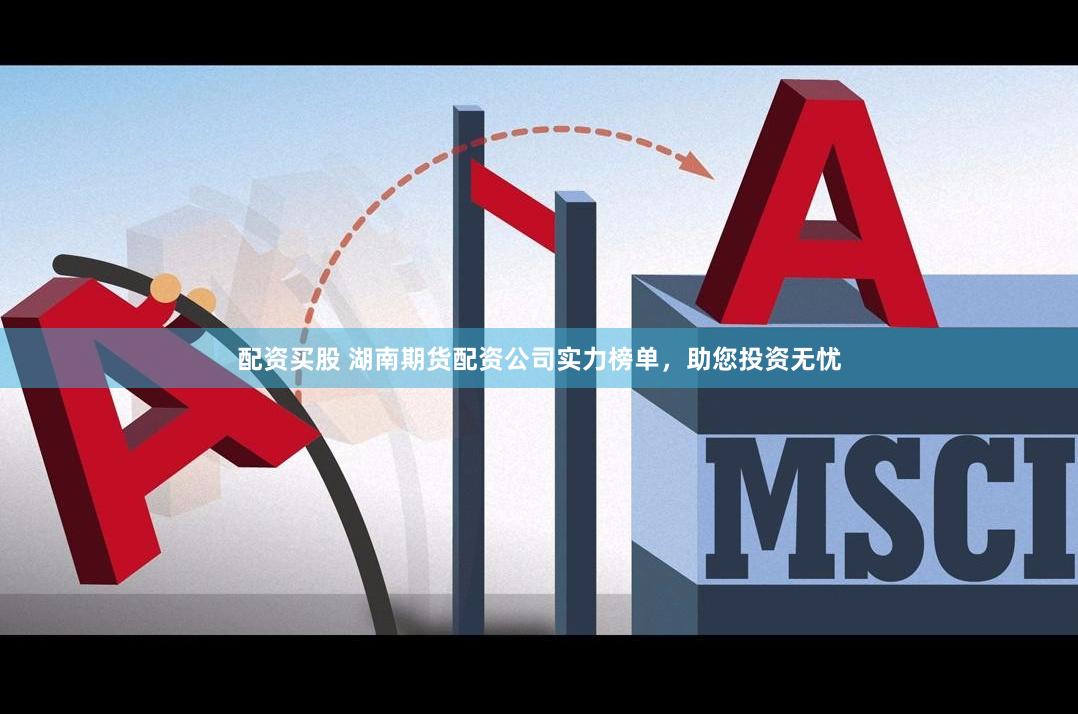配资买股 湖南期货配资公司实力榜单，助您投资无忧