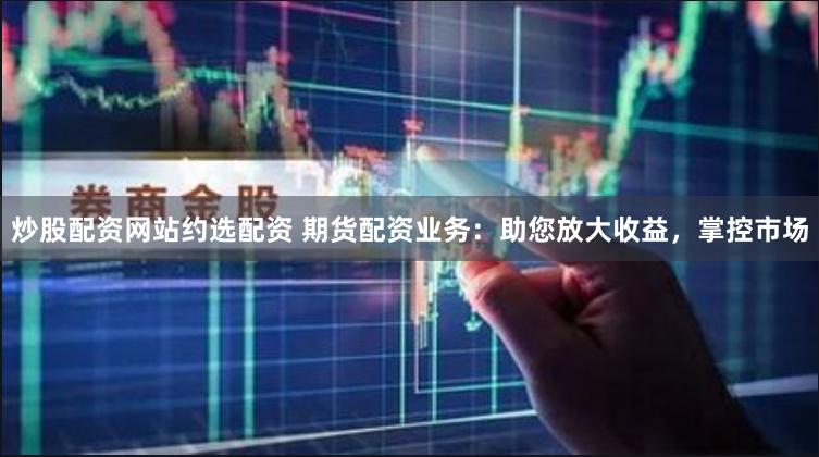 炒股配资网站约选配资 期货配资业务：助您放大收益，掌控市场